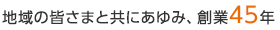地域の皆さまと共にあゆみ、創業45年